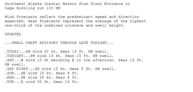 Southeast Alaska Coastal Waters from Dixon Entrance to
Cape Suckling out 100 NM

Wind forecasts reflect the predominant speed and direction
expected. Seas forecasts represent the average of the highest
one-third of the combined windwave and swell height.

UPDATED

...SMALL CRAFT ADVISORY THROUGH LATE TONIGHT...

.TODAY...SW wind 20 kt. Seas 19 ft. SW swell.
.TONIGHT...SW wind 15 kt. Seas 15 ft. SW swell.
.SAT...W wind 10 kt becoming E in the afternoon. Seas 12 ft.
SW swell.
.SAT NIGHT...SE wind 15 kt. Seas 9 ft. SW swell.
.SUN...SE wind 15 kt. Seas 8 ft.
.MON...SE wind 25 kt. Seas 8 ft.
.TUE...E wind 30 kt. Seas 14 ft.