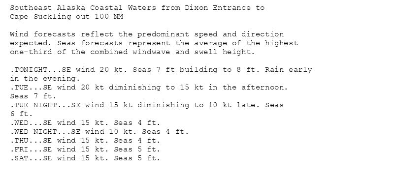 Southeast Alaska Coastal Waters from Dixon Entrance to
Cape Suckling out 100 NM

Wind forecasts reflect the predominant speed and direction
expected. Seas forecasts represent the average of the highest
one-third of the combined windwave and swell height.

.TONIGHT...SE wind 20 kt. Seas 7 ft building to 8 ft. Rain early
in the evening.
.TUE...SE wind 20 kt diminishing to 15 kt in the afternoon.
Seas 7 ft.
.TUE NIGHT...SE wind 15 kt diminishing to 10 kt late. Seas
6 ft.
.WED...SE wind 15 kt. Seas 4 ft.
.WED NIGHT...SE wind 10 kt. Seas 4 ft.
.THU...SE wind 15 kt. Seas 4 ft.
.FRI...SE wind 15 kt. Seas 5 ft.
.SAT...SE wind 15 kt. Seas 5 ft.