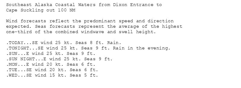 Southeast Alaska Coastal Waters from Dixon Entrance to
Cape Suckling out 100 NM

Wind forecasts reflect the predominant speed and direction
expected. Seas forecasts represent the average of the highest
one-third of the combined windwave and swell height.

.TODAY...SE wind 25 kt. Seas 8 ft. Rain.
.TONIGHT...SE wind 25 kt. Seas 9 ft. Rain in the evening.
.SUN...E wind 25 kt. Seas 9 ft.
.SUN NIGHT...E wind 25 kt. Seas 9 ft.
.MON...E wind 20 kt. Seas 6 ft.
.TUE...SE wind 20 kt. Seas 6 ft.
.WED...SE wind 15 kt. Seas 5 ft.