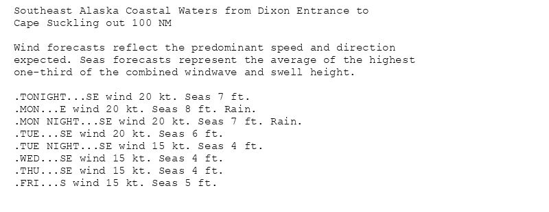 Southeast Alaska Coastal Waters from Dixon Entrance to
Cape Suckling out 100 NM

Wind forecasts reflect the predominant speed and direction
expected. Seas forecasts represent the average of the highest
one-third of the combined windwave and swell height.

.TONIGHT...SE wind 20 kt. Seas 7 ft.
.MON...E wind 20 kt. Seas 8 ft. Rain.
.MON NIGHT...SE wind 20 kt. Seas 7 ft. Rain.
.TUE...SE wind 20 kt. Seas 6 ft.
.TUE NIGHT...SE wind 15 kt. Seas 4 ft.
.WED...SE wind 15 kt. Seas 4 ft.
.THU...SE wind 15 kt. Seas 4 ft.
.FRI...S wind 15 kt. Seas 5 ft.
