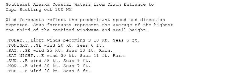 Southeast Alaska Coastal Waters from Dixon Entrance to
Cape Suckling out 100 NM

Wind forecasts reflect the predominant speed and direction
expected. Seas forecasts represent the average of the highest
one-third of the combined windwave and swell height.

.TODAY...Light winds becoming S 10 kt. Seas 5 ft.
.TONIGHT...SE wind 20 kt. Seas 6 ft.
.SAT...SE wind 25 kt. Seas 10 ft. Rain.
.SAT NIGHT...E wind 30 kt. Seas 11 ft. Rain.
.SUN...E wind 25 kt. Seas 9 ft.
.MON...E wind 20 kt. Seas 7 ft.
.TUE...E wind 20 kt. Seas 6 ft.
