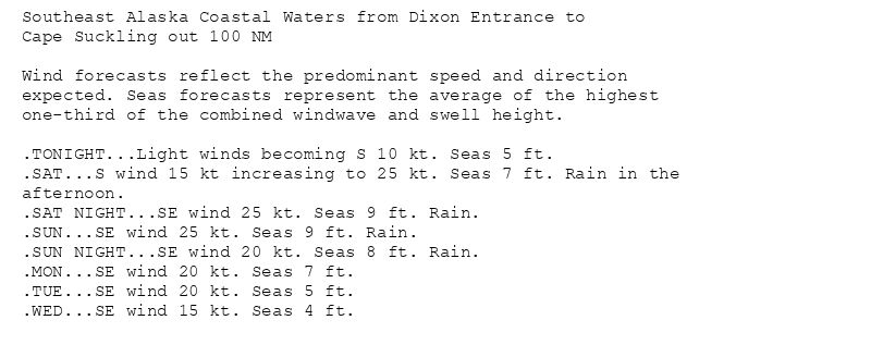 Southeast Alaska Coastal Waters from Dixon Entrance to
Cape Suckling out 100 NM

Wind forecasts reflect the predominant speed and direction
expected. Seas forecasts represent the average of the highest
one-third of the combined windwave and swell height.

.TONIGHT...Light winds becoming S 10 kt. Seas 5 ft.
.SAT...S wind 15 kt increasing to 25 kt. Seas 7 ft. Rain in the
afternoon.
.SAT NIGHT...SE wind 25 kt. Seas 9 ft. Rain.
.SUN...SE wind 25 kt. Seas 9 ft. Rain.
.SUN NIGHT...SE wind 20 kt. Seas 8 ft. Rain.
.MON...SE wind 20 kt. Seas 7 ft.
.TUE...SE wind 20 kt. Seas 5 ft.
.WED...SE wind 15 kt. Seas 4 ft.