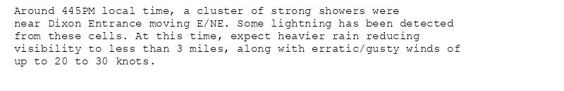 Around 445PM local time, a cluster of strong showers were
near Dixon Entrance moving E/NE. Some lightning has been detected
from these cells. At this time, expect heavier rain reducing
visibility to less than 3 miles, along with erratic/gusty winds of
up to 20 to 30 knots.