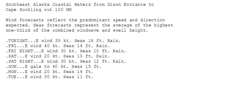 Southeast Alaska Coastal Waters from Dixon Entrance to
Cape Suckling out 100 NM

Wind forecasts reflect the predominant speed and direction
expected. Seas forecasts represent the average of the highest
one-third of the combined windwave and swell height.

.TONIGHT...E wind 35 kt. Seas 16 ft. Rain.
.FRI...E wind 40 kt. Seas 14 ft. Rain.
.FRI NIGHT...E wind 30 kt. Seas 10 ft. Rain.
.SAT...E wind 20 kt. Seas 10 ft. Rain.
.SAT NIGHT...E wind 30 kt. Seas 12 ft. Rain.
.SUN...E gale to 40 kt. Seas 15 ft.
.MON...E wind 20 kt. Seas 14 ft.
.TUE...E wind 30 kt. Seas 11 ft.