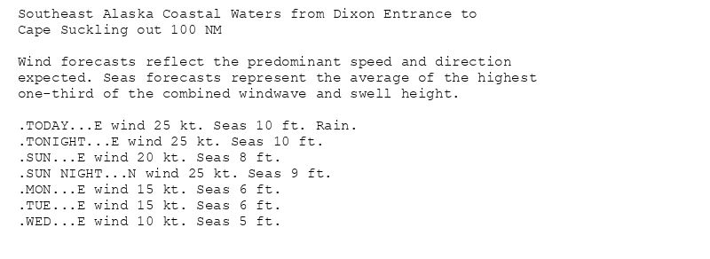 Southeast Alaska Coastal Waters from Dixon Entrance to
Cape Suckling out 100 NM

Wind forecasts reflect the predominant speed and direction
expected. Seas forecasts represent the average of the highest
one-third of the combined windwave and swell height.

.TODAY...E wind 25 kt. Seas 10 ft. Rain.
.TONIGHT...E wind 25 kt. Seas 10 ft.
.SUN...E wind 20 kt. Seas 8 ft.
.SUN NIGHT...N wind 25 kt. Seas 9 ft.
.MON...E wind 15 kt. Seas 6 ft.
.TUE...E wind 15 kt. Seas 6 ft.
.WED...E wind 10 kt. Seas 5 ft.