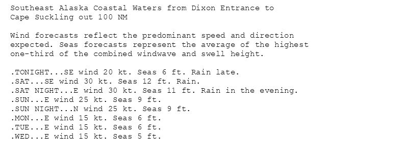 Southeast Alaska Coastal Waters from Dixon Entrance to
Cape Suckling out 100 NM

Wind forecasts reflect the predominant speed and direction
expected. Seas forecasts represent the average of the highest
one-third of the combined windwave and swell height.

.TONIGHT...SE wind 20 kt. Seas 6 ft. Rain late.
.SAT...SE wind 30 kt. Seas 12 ft. Rain.
.SAT NIGHT...E wind 30 kt. Seas 11 ft. Rain in the evening.
.SUN...E wind 25 kt. Seas 9 ft.
.SUN NIGHT...N wind 25 kt. Seas 9 ft.
.MON...E wind 15 kt. Seas 6 ft.
.TUE...E wind 15 kt. Seas 6 ft.
.WED...E wind 15 kt. Seas 5 ft.