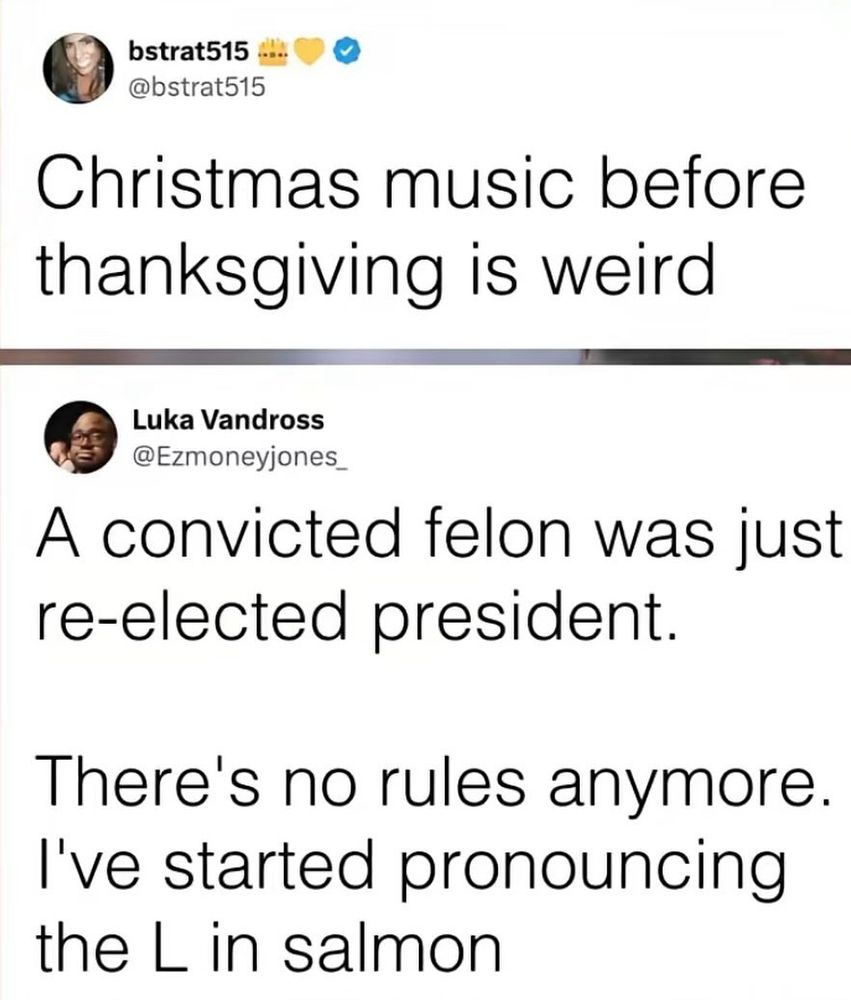 Christmas music before Thanksgiving is weird. 
Reply: A convicted felon was just re-elected president. 
There’s no rules anymore. I’ve started pronouncing the “L” in salmon! 