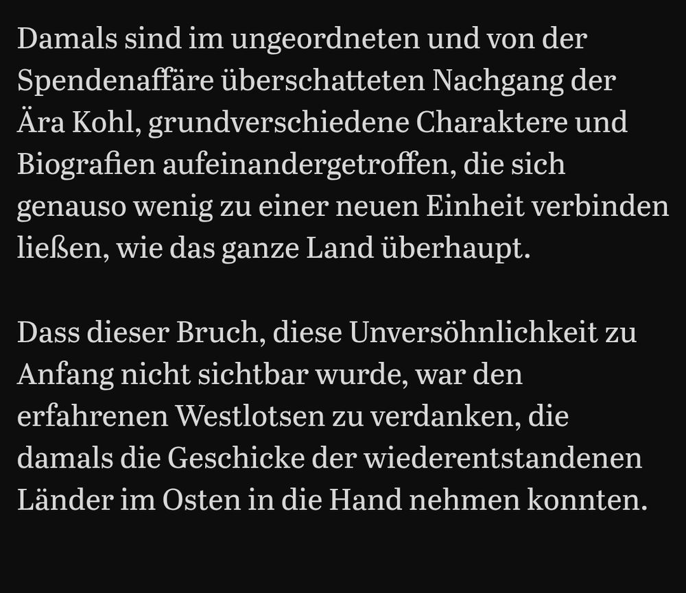 Damals sind im ungeordneten und von der Spendenaffäre überschatteten Nachgang der Ära Kohl, grundverschiedene Charaktere und Biografien aufeinandergetroffen, die sich genauso wenig zu einer neuen Einheit verbinden ließen, wie das ganze Land überhaupt.

Dass dieser Bruch, diese Unversöhnlichkeit zu Anfang nicht sichtbar wurde, war den erfahrenen Westlotsen zu verdanken, die damals die Geschicke der wiederentstandenen Länder im Osten in die Hand nehmen konnten.