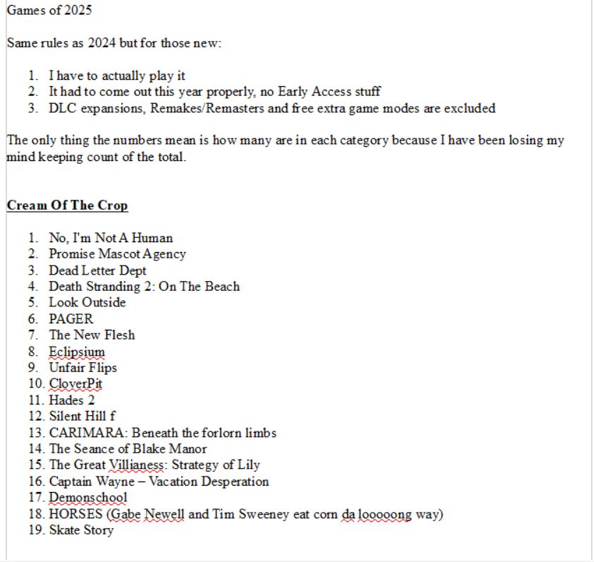 Games of 2025

Same rules as 2024 but for those new:

1. I have to actually play it
2. It had to come out this year properly, no Early Access stuff
3. DLC expansions, Remakes/Remasters and free extra game modes are excluded

The only thing the numbers mean is how many are in each category because I have been losing my mind keeping count of the total.


Cream Of The Crop

1. No, I'm Not A Human
2. Promise Mascot Agency
3. Dead Letter Dept
4. Death Stranding 2: On The Beach
5. Look Outside
6. PAGER
7. The New Flesh
8. Eclipsium
9. Unfair Flips
10. CloverPit
11. Hades 2
12. Silent Hill f
13. CARIMARA: Beneath the forlorn limbs
14. The Seance of Blake Manor
15. The Great Villianess: Strategy of Lily
16. Captain Wayne – Vacation Desperation
17. Demonschool
18. HORSES (Gabe Newell and Tim Sweeney eat corn da looooong way)
19. Skate Story