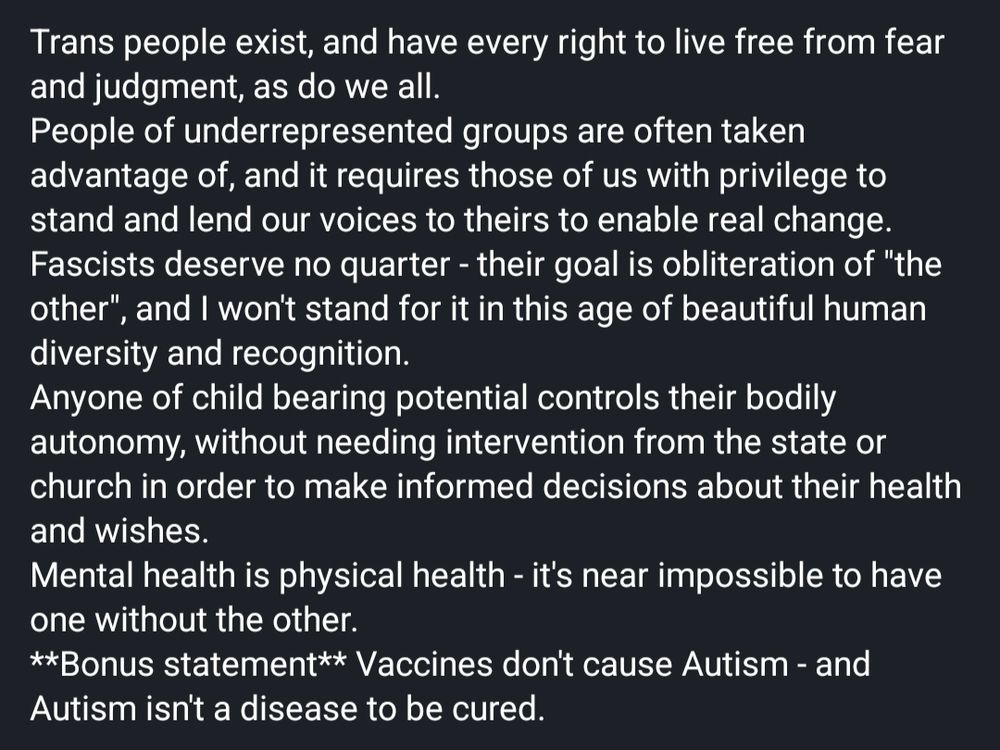 Trans people exist, and have every right to live free from fear and judgment, as do we all.
People of underrepresented groups are often taken advantage of, and it requires those of us with privilege to stand and lend our voices to theirs to enable real change.
Fascists deserve no quarter - their goal is obliteration of "the other", and I won't stand for it in this age of beautiful human diversity and recognition.
Anyone of child bearing potential controls their bodily autonomy, without needing intervention from the state or church in order to make informed decisions about their health and wishes.
Mental health is physical health - it's near impossible to have one without the other.
**Bonus statement** Vaccines don't cause Autism - and Autism isn't a disease to be cured.