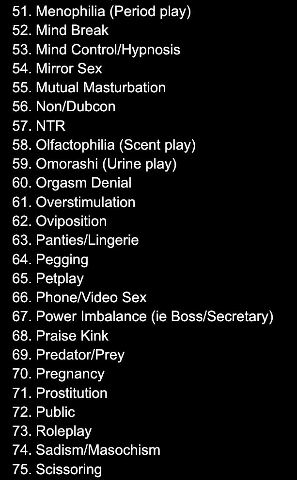 a list of several prompts for ‘raw-ctober’ requests. it includes:
51. Menophilia (Period Play)
52. Mind Break
53. Mind Control/Hypnosis
54. Mirror Sex
55. Mutual Masturbation
56. Non/Dubcon
57. NTR
58. Olfactophilia (Scent Play)
59. Omorashi (Urine Play)
60. Orgasm Denial
61. Overstimulation
62. Oviposition
63. Panties/Lingerie
64. Pegging
65. Petplay
66. Phone/Video Sex
67. Power Imbalance (ie Boss/Secretary)
68. Praise Kink
69. Predator/Prey
70. Pregnancy
71. Prostitution
72. Public
73. Roleplay
74. S/M
75. Scissoring
