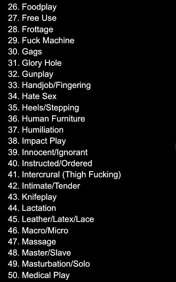 a list of several prompts for ‘raw-ctober’ requests. it includes:
26. Foodplay
27. Free Use
28. Frottage
29. Fuck Machine
30. Gags
31. Glory Hole
32. Gunplay
33. Handjob/Fingering
34. Hate Sex
35. Heels/Stepping
36. Human Furniture
37. Humiliation
38. Impact Play
39. Innocent/Ignorant
40. Instructed/Ordered
41. Intercrural (Thigh Fucking)
42. Intimate/Tender
43. Knifeplay
44. Lactation
45. Leather/Latex/Lace
46. Macro/Micro
47. Massage
48. Master/Slave
49. Masturbation/Solo
50. Medical Play