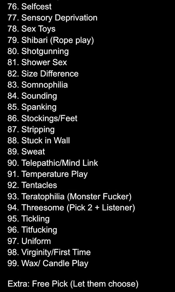 a list of several prompts for ‘raw-ctober’ requests. it includes:
76. Selfcest (Pick 2)
77. Sensory Deprivation
78. Sex Toys
79. Shibari (Rope Play)
80. Shotgunning
81. Shower Sex
82. Size Difference
83. Somnophilia
84. Sounding
85. Spanking
86. Stockings/Feet
87. Stripping
88. Stuck in Wall
89. Sweat
90. Telepathic/Mind Link
91. Temperature Play
92. Tentacles
93. Teratophilia (Monster Fucker)
94. Threesome (Pick 2 + Listener)
95. Tickling
96. Titfucking
97. Uniform
98. Virginity/First Time
99. Wax/ Candle Play
100. Free Pick (Let them choose)