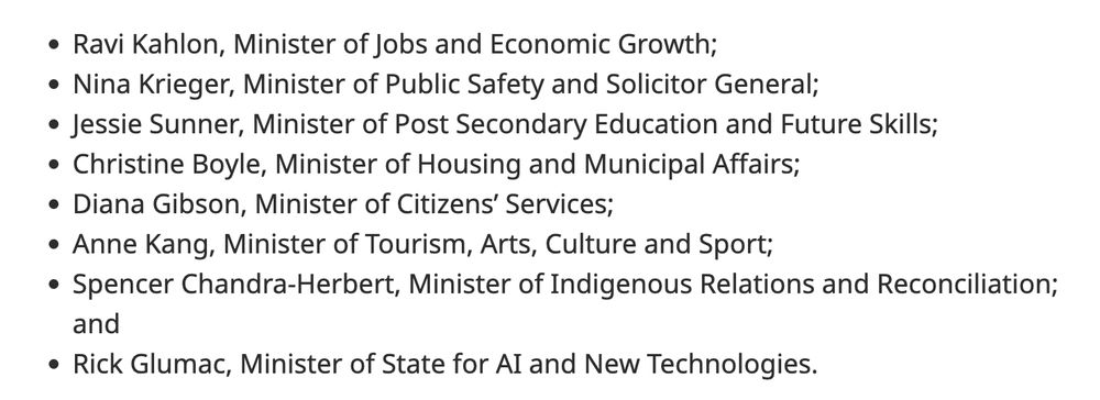 Ravi Kahlon, Minister of Jobs and Economic Growth;
Nina Krieger, Minister of Public Safety and Solicitor General;
Jessie Sunner, Minister of Post Secondary Education and Future Skills;
Christine Boyle, Minister of Housing and Municipal Affairs;
Diana Gibson, Minister of Citizens’ Services;
Anne Kang, Minister of Tourism, Arts, Culture and Sport;
Spencer Chandra-Herbert, Minister of Indigenous Relations and Reconciliation; and
Rick Glumac, Minister of State for AI and New Technologies.