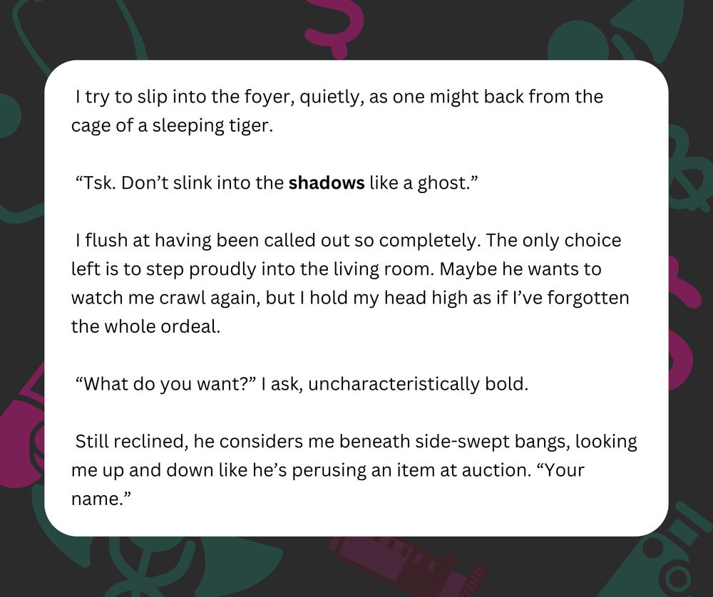 I try to slip into the foyer, quietly, as one might back from the cage of a sleeping tiger.
“Tsk. Don’t slink into the shadows like a ghost.”
I flush at having been called out so completely. The only choice left is to step proudly into the living room. Maybe he wants to watch me crawl again, but I hold my head high as if I’ve forgotten the whole ordeal.
“What do you want?” I ask, uncharacteristically bold.
Still reclined, he considers me beneath side-swept bangs, looking me up and down like he’s perusing an item at auction. “Your name.”
