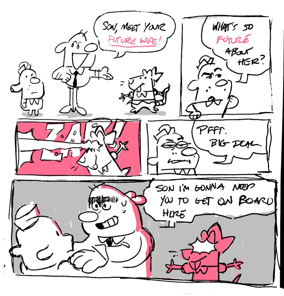 Panel 1: A boy dog and a man dog look at a girl mouse. 
MAN: Son, meet your future wife!

Panel 2: BOY: What's so future about her?

Panel 3: The girl shoots lasers from her eyes.

Panel 4: BOY: Pfft. Big deal.

Panel 5: The man is clutching his son by the shoulder as the girl glows ominously in the background. 
MAN: Son I'm gonna need you to get on board here.
