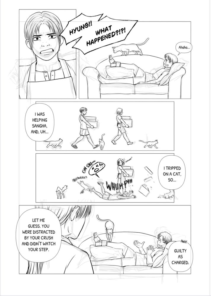 A WIP of a page from the Cat Cafe AU

Sunwoo looks distressed as he asks Gunwoo what happened.
Gunwoo is lying on a couch, his right foot elevated and in an ankle brace. He has several bandaids on his arms and face. Samsek the cat is curiously checking out the state of Gunwoo's foot.

Gunwoo laughs nervously and explains that he was helping Sangha carry some boxes, but he tripped on a cat and fell.

Sunwoo guesses that the reason why Gunwoo didn't see the cat in time was because he was distracted by his crush (Sangha), which Gunwoo confirms.
