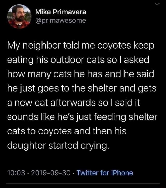 tweet that says: My neighbor told me coyotes keep eating his outdoor cats so I asked how many cats he has and he said he just goes to the shelter and gets a new cat afterwards so I said it sounds like he’s just feeding shelter cats to coyotes and then his daughter started crying.