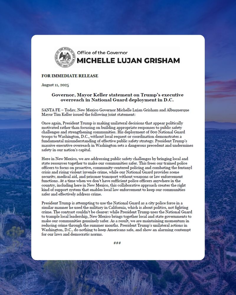 Today, New Mexico Governor Michelle Lujan Grisham and Albuquerque Mayor Tim Keller issued the following joint statement: 
 
Once again, President Trump is making unilateral decisions that appear politically motivated rather than focusing on building appropriate responses to public safety challenges and strengthening communities. His deployment of 800 National Guard troops to Washington, D.C., without local request or coordination demonstrates a fundamental misunderstanding of effective public safety strategy. President Trump’s massive executive overreach in Washington sets a dangerous precedent and undermines safety in our nation’s capital. 
 
Here in New Mexico, we are addressing public safety challenges by bringing local and state resources together to make our communities safer. This frees our trained police officers to focus on proactive, community-centered policing and combating the fentanyl crisis and rising violent juvenile crime, while our National Guard provides scene security, medical aid, and prisoner transport without weapons or law enforcement functions. At a time when we don’t have sufficient police officers anywhere in the country, including here in New Mexico, this collaborative approach creates the right kind of support system that enables local law enforcement to keep our communities safer and effectively address crime.
President Trump is attempting to use the National Guard as a city police force in a similar manner he used the military in California, which is about politics, not fighting crime. The contrast couldn't be clearer: while President Trump uses the National Guard to trample local leadership, New Mexico brings together local and state governments to make our communities genuinely safer. As a result, we are maintaining momentum in reducing crime through the summer months. President Trump’s unilateral actions in Washington, D.C., do nothing to keep Americans safe, and show an alarming contempt for our laws and democratic norms.