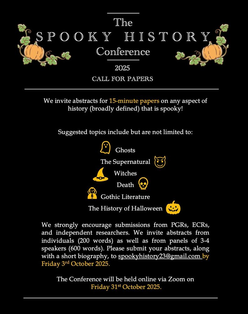 Image of the call for papers, a black background decorated with orange pumpkins and white text that reads:
The Spooky History Conference
2025
Call for Papers
We Invite abstracts for 15-minute papers on any aspect of history (broadly defined that) is spooky!
Suggested topics include but are not limited to:
Ghosts
The Supernatural
Witches 
Death
Gothic Literature
The History of Halloween
We strongly encourage submissions from PGRs, ECRs and independent researchers. We invite abstracts from individuals (200 words) as well as from panels of 3-4 speakers (600 words). Please submit your abstracts, along with a short biography to spookyhistory23@gmail.com by Friday 3rd October 2025
The Conference will be held online via Zoom on Friday 31st October 2025. 