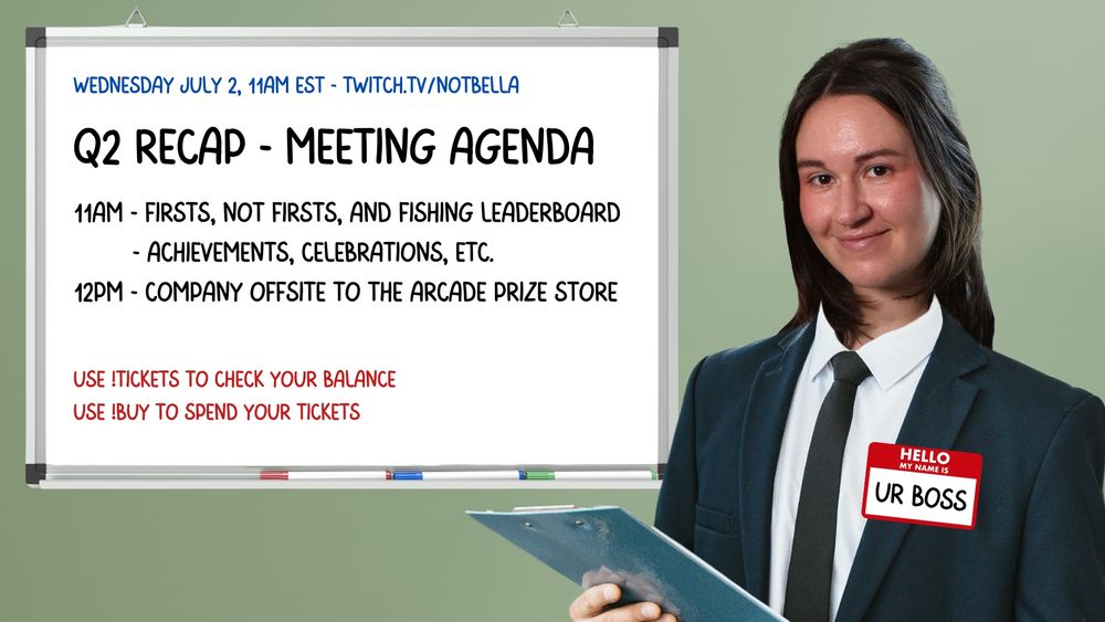 image with a green background and whiteboard and an image of a suit with bella's head edited in to look like she's wearing it. the suit has a nametag that says "hello my name is ur boss:.

the whiteboard in the background has the following text:
Wednesday July 2, 11am ET - twitch.tv/notbella
Q2 recap - meeting agenda
11am - firsts, not firsts, and fishing leaderboard
- achievements celebrations, etc.
12pm - company offsite to the arcade prize store
use !tickets to check your balance
use !buy to spend your tickets