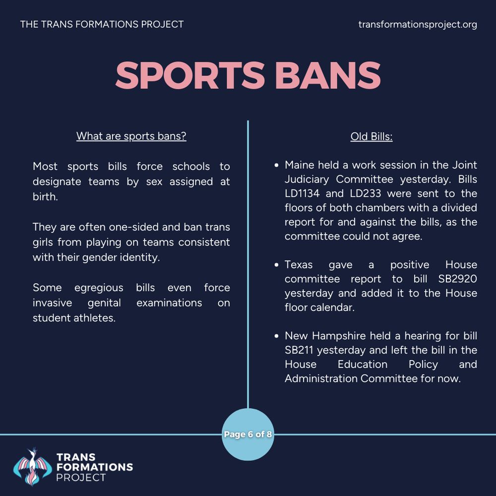 Most sports bills force schools to designate teams by sex assigned at birth. 

They are often one-sided and ban trans girls from playing on teams consistent with their gender identity.

Some egregious bills even force invasive genital examinations on student athletes.

Old Bills:

Maine held a work session in the Joint Judiciary Committee yesterday. Bills LD1134 and LD233 were sent to the floors of both chambers with a divided report for and against the bills, as the committee could not agree.

Texas gave a positive House committee report to bill SB2920 yesterday and added it to the House floor calendar.

New Hampshire held a hearing for bill SB211 yesterday and left the bill in the House Education Policy and Administration Committee for now.
