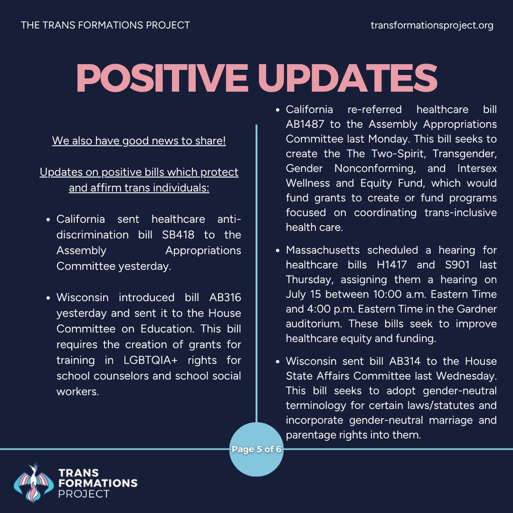 We also have good news to share!


Updates on positive bills which protect and affirm trans individuals:

California sent healthcare anti-discrimination bill SB418 to the Assembly Appropriations Committee yesterday.

Wisconsin introduced bill AB316 yesterday and sent it to the House Committee on Education. This bill requires the creation of grants for training in LGBTQIA+ rights for school counselors and school social workers.

California re-referred healthcare bill AB1487 to the Assembly Appropriations Committee last Monday. This bill seeks to create the The Two-Spirit, Transgender, Gender Nonconforming, and Intersex Wellness and Equity Fund, which would fund grants to create or fund programs focused on coordinating trans-inclusive health care.

Massachusetts scheduled a hearing for healthcare bills H1417 and S901 last Thursday, assigning them a hearing on July 15 from 10:00 a.m. to 4:00 p.m. Eastern Time in the Gardner Auditorium. These bills seek to improve healthcare equity and funding, and would also establish a Secretary of Health Equity.

Wisconsin sent bill AB314 to the House State Affairs Committee last Wednesday. This bill seeks to adopt gender-neutral terminology for certain laws/statutes and incorporate gender-neutral marriage and parentage rights into them.
