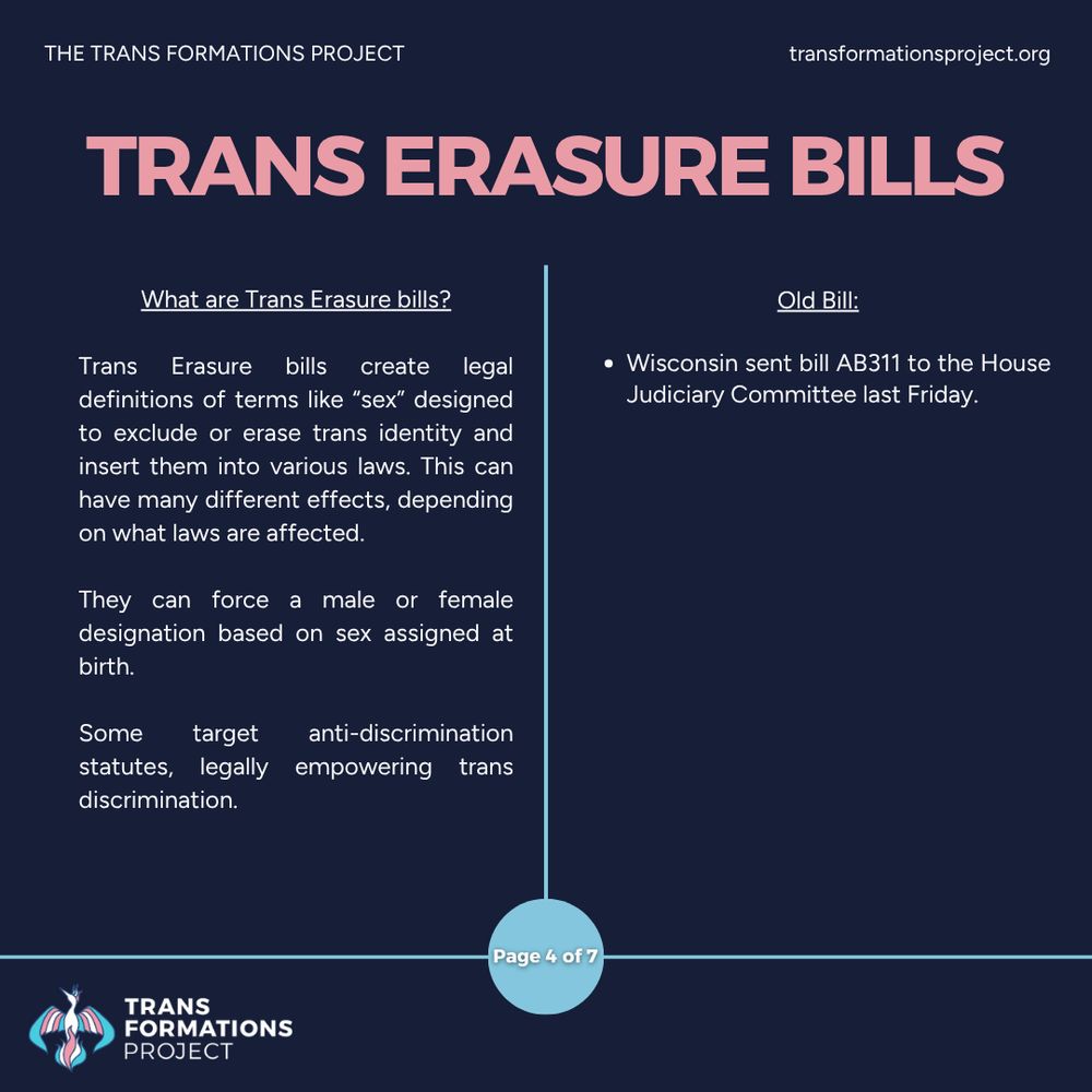Trans Erasure bills create legal definitions of terms like “sex” designed to exclude or erase trans identity and insert them into various laws. This can have many different effects, depending on what laws are affected.

They can force a male or female designation based on sex assigned at birth.

Some target anti-discrimination statutes, legally empowering trans discrimination. 

Old Bill:

Wisconsin sent bill AB311 to the House Judiciary Committee last Friday.
