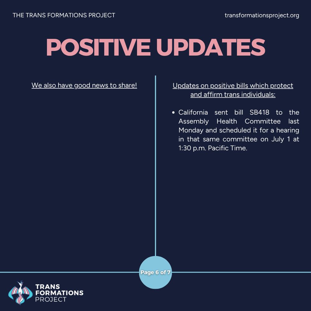 We also have good news to share!

Updates on positive bills which protect and affirm trans individuals:

California sent bill SB418 to the Assembly Health Committee last Monday and scheduled it for a hearing in that same committee on July 1 at 1:30 p.m. Pacific Time.
