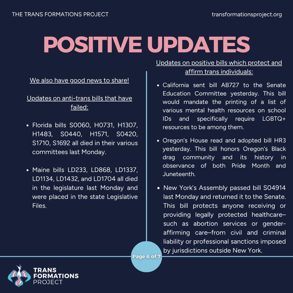 We also have good news to share!

Updates on anti-trans bills that have failed:

Florida bills S0060, H0731, H1307, H1483, S0440, H1571, S0420, S1710, S1692 all died in their various committees last Monday.

Maine bills LD233, LD868, LD1337, LD1134, LD1432, and LD1704 all died in the legislature last Monday and were placed in the state Legislative Files. 

Updates on positive bills which protect and affirm trans individuals:

California sent bill AB727 to the Senate Education Committee yesterday. This bill would mandate the printing of a list of various mental health resources on school IDs and specifically require LGBTQ+ resources to be among them.

Oregon’s House read and adopted bill HR3 yesterday. This bill honors Oregon’s Black drag community and its history in observance of both Pride Month and Juneteenth.

New York’s Assembly passed bill S04914 last Monday and returned it to the Senate. This bill protects anyone receiving or providing legally protected healthcare–such as abortion services or gender-affirming care–from civil and criminal liability or professional sanctions imposed by jurisdictions outside New York.
