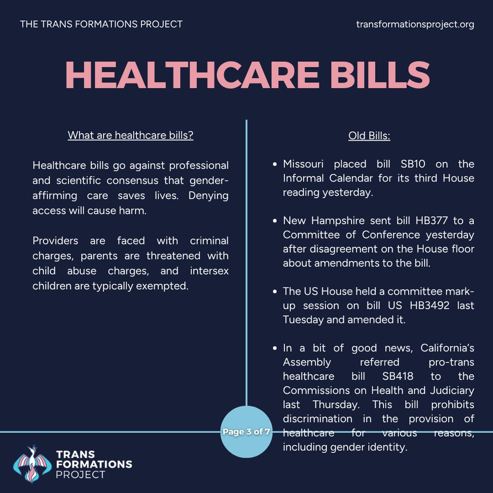 Healthcare bills go against professional and scientific consensus that gender-affirming care saves lives. Denying access will cause harm.

Providers are faced with criminal charges, parents are threatened with child abuse charges, and intersex children are typically exempted.

Old Bills:

Missouri placed bill SB10 on the Informal Calendar for its third House reading yesterday.

New Hampshire sent bill HB377 to a Committee of Conference yesterday after disagreement on the House floor about amendments to the bill.

The US House held a committee mark-up session on bill US HB3492 last Tuesday and amended it.
