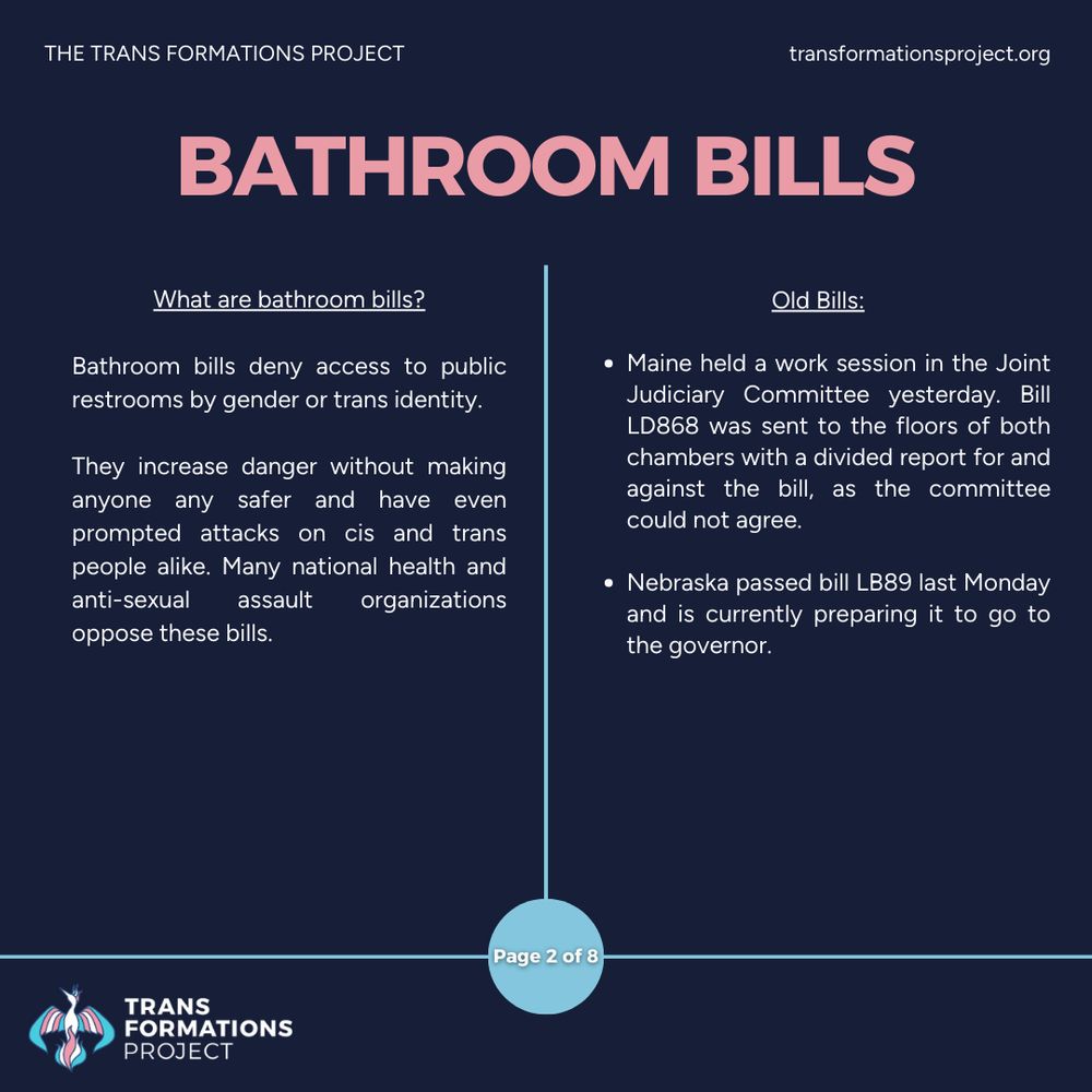 Bathroom bills deny access to public restrooms by gender or trans identity. 

They increase danger without making anyone any safer and have even prompted attacks on cis and trans people alike. Many national health and anti-sexual assault organizations oppose these bills.

Old Bills:

Maine held a work session in the Joint Judiciary Committee yesterday. Bill LD868 was sent to the floors of both chambers with a divided report for and against the bill, as the committee could not agree.

Nebraska passed bill LB89 last Monday and is currently preparing it to go to the governor.
