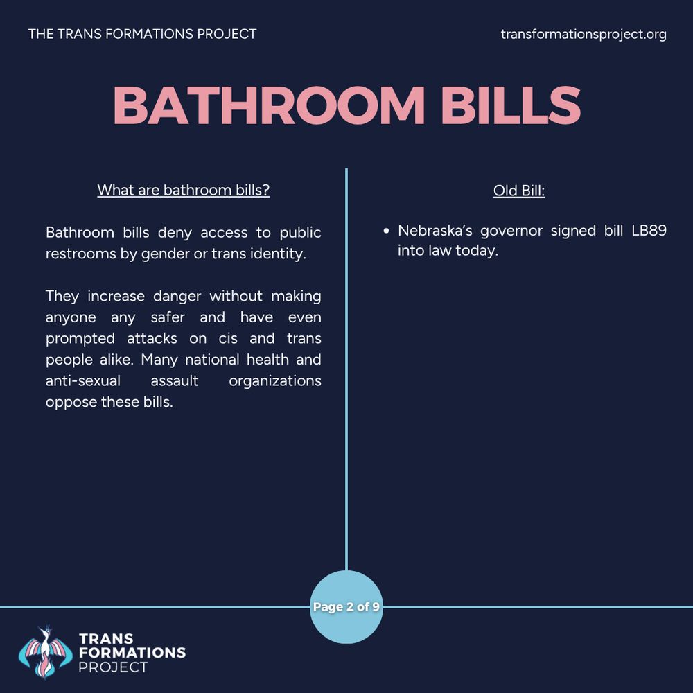 Bathroom bills deny access to public restrooms by gender or trans identity. 

They increase danger without making anyone any safer and have even prompted attacks on cis and trans people alike. Many national health and anti-sexual assault organizations oppose these bills.

Old Bill:

Nebraska’s governor signed bill LB89 into law today.

