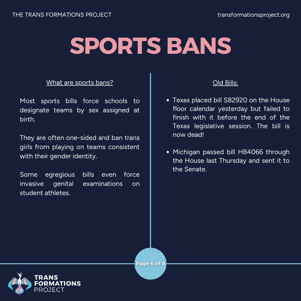 Most sports bills force schools to designate teams by sex assigned at birth. 

They are often one-sided and ban trans girls from playing on teams consistent with their gender identity.

Some egregious bills even force invasive genital examinations on student athletes.

Old Bills:

Texas placed bill SB2920 on the House floor calendar yesterday but failed to finish with it before the end of the Texas legislative session. The bill is now dead!

Michigan passed bill HB4066 through the House last Thursday and sent it to the Senate.
