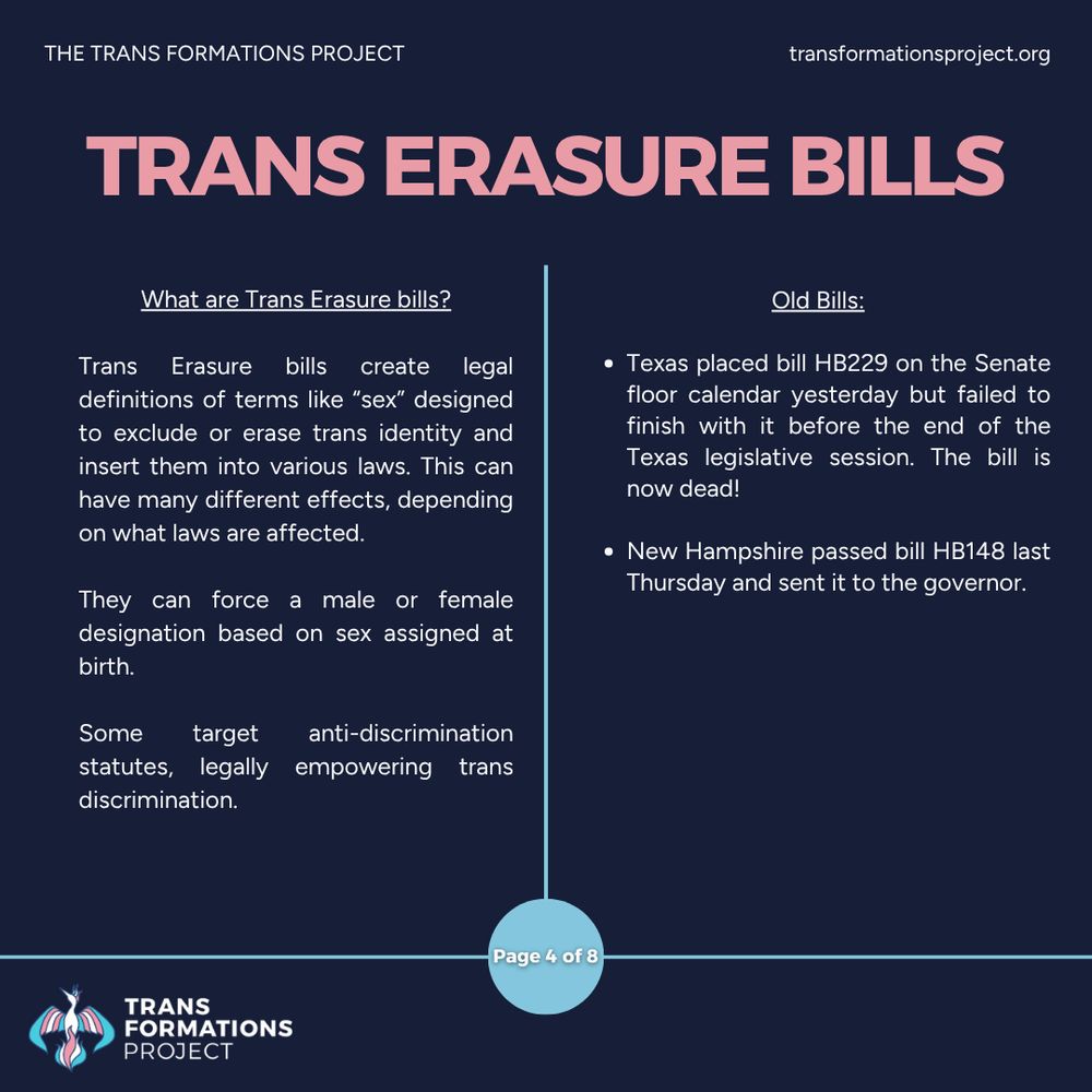 Trans Erasure bills create legal definitions of terms like “sex” designed to exclude or erase trans identity and insert them into various laws. This can have many different effects, depending on what laws are affected.

They can force a male or female designation based on sex assigned at birth.

Some target anti-discrimination statutes, legally empowering trans discrimination. 

Old Bills:

Texas placed bill HB229 on the Senate floor calendar yesterday but failed to finish with it before the end of the Texas legislative session. The bill is now dead!

New Hampshire passed bill HB148 last Thursday and sent it to the governor.
