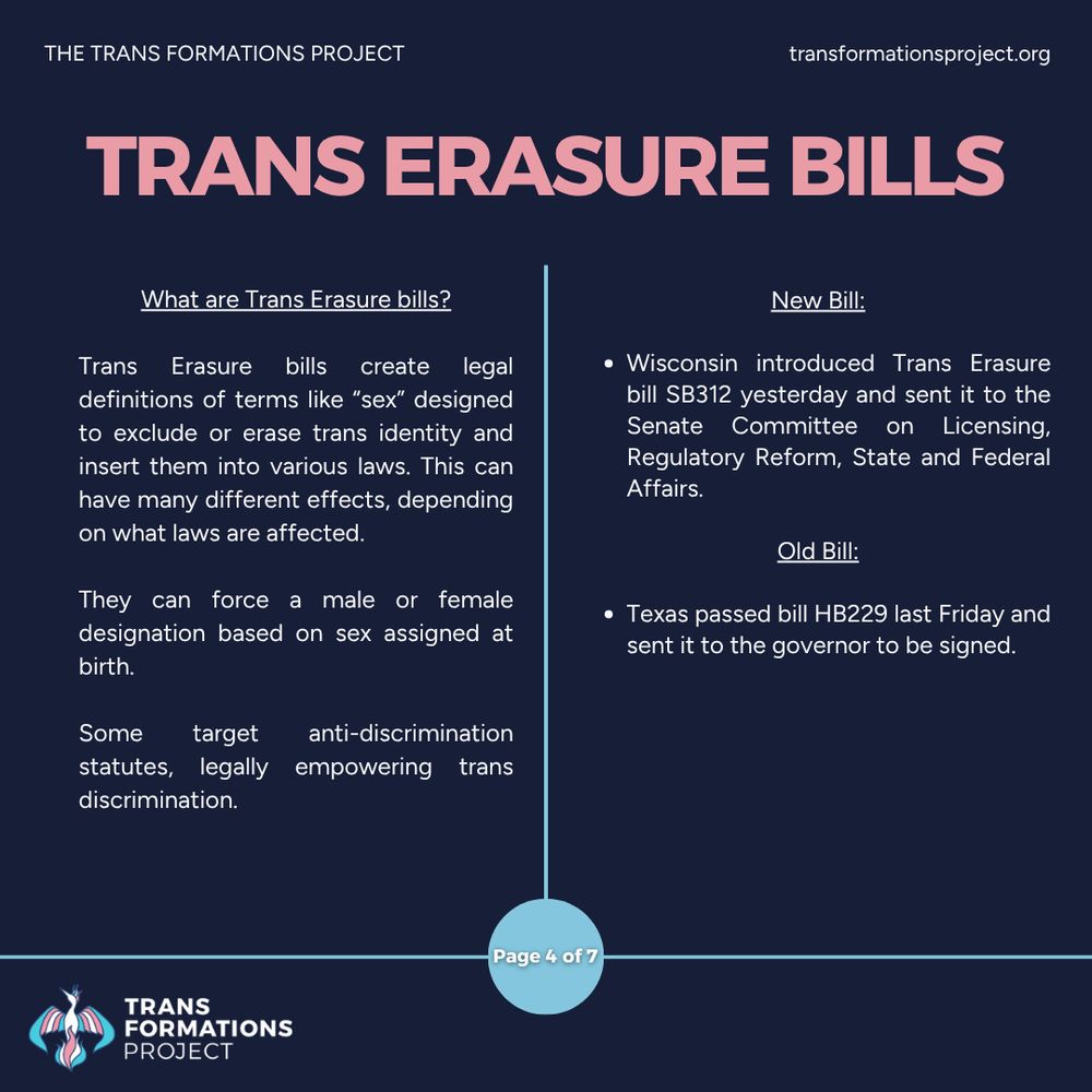 Trans Erasure bills create legal definitions of terms like “sex” designed to exclude or erase trans identity and insert them into various laws. This can have many different effects, depending on what laws are affected.

They can force a male or female designation based on sex assigned at birth.

Some target anti-discrimination statutes, legally empowering trans discrimination. 

New Bill:

Wisconsin introduced Trans Erasure bill SB312 yesterday and sent it to the Senate Committee on Licensing, Regulatory Reform, State and Federal Affairs.

Old Bill:

Texas passed bill HB229 last Friday and sent it to the governor to be signed.
