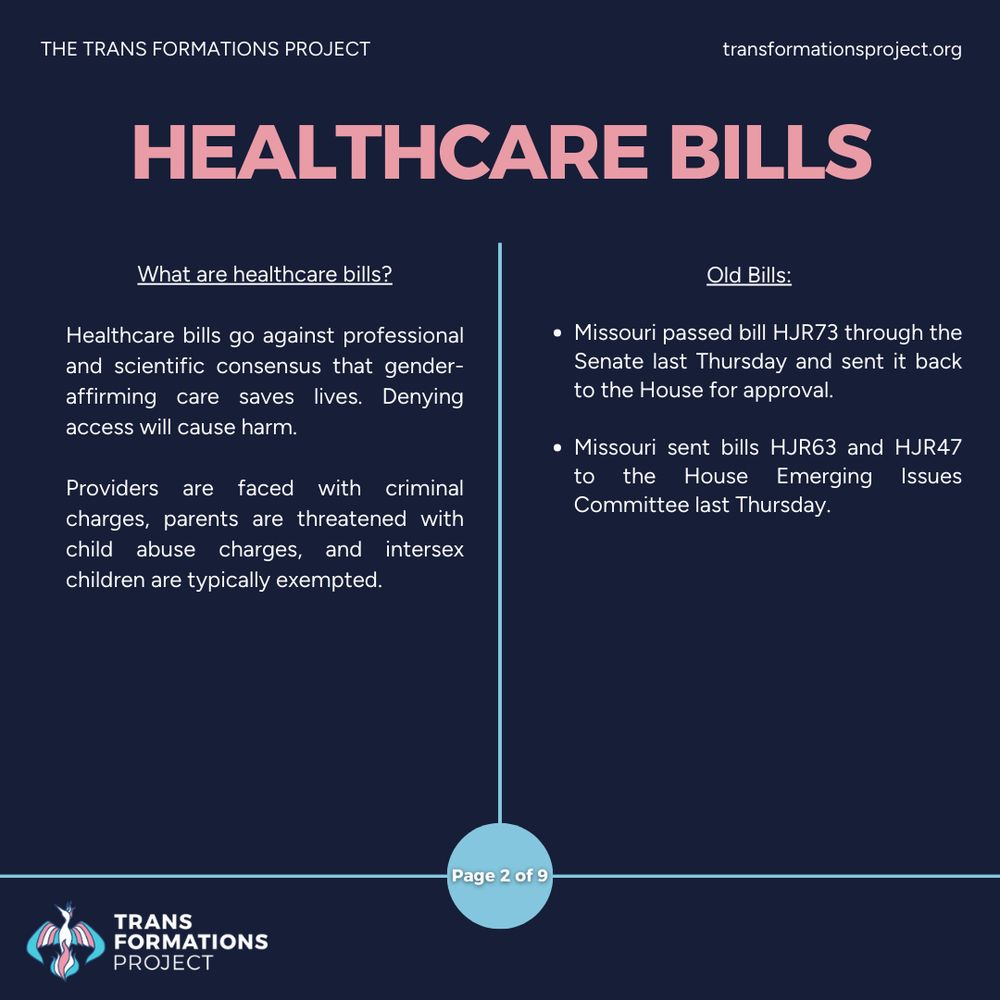 Healthcare bills go against professional and scientific consensus that gender-affirming care saves lives. Denying access will cause harm.

Providers are faced with criminal charges, parents are threatened with child abuse charges, and intersex children are typically exempted.

Old Bills:

Missouri passed bill HJR73 through the Senate last Thursday and sent it back to the House for approval.

Missouri sent bills HJR63 and HJR47 to the House Emerging Issues Committee last Thursday.
