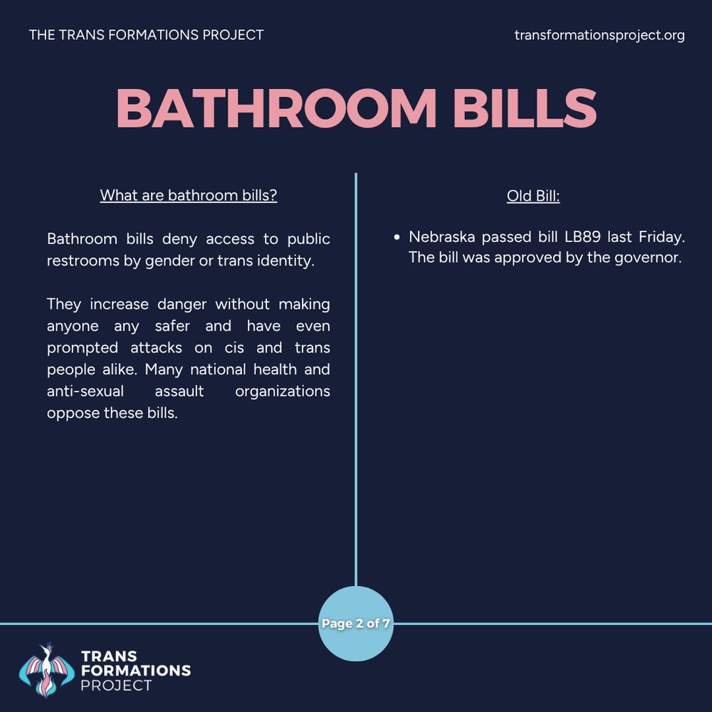 Bathroom bills deny access to public restrooms by gender or trans identity. 

They increase danger without making anyone any safer and have even prompted attacks on cis and trans people alike. Many national health and anti-sexual assault organizations oppose these bills.

Old Bill:

Nebraska passed bill LB89 last Friday. The bill was approved by the governor.
