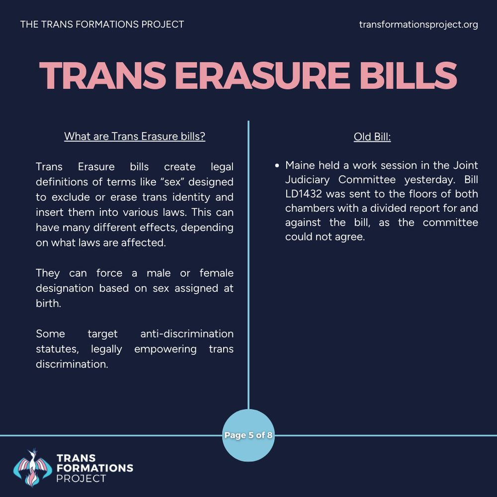 Trans Erasure bills create legal definitions of terms like “sex” designed to exclude or erase trans identity and insert them into various laws. This can have many different effects, depending on what laws are affected.

They can force a male or female designation based on sex assigned at birth.

Some target anti-discrimination statutes, legally empowering trans discrimination. 

Old Bill:

Maine held a work session in the Joint Judiciary Committee yesterday. Bill LD1432 was sent to the floors of both chambers with a divided report for and against the bill, as the committee could not agree.
