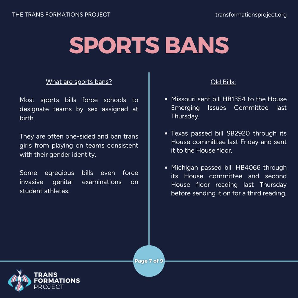 Most sports bills force schools to designate teams by sex assigned at birth. 

They are often one-sided and ban trans girls from playing on teams consistent with their gender identity.

Some egregious bills even force invasive genital examinations on student athletes.

Old Bills:

Missouri sent bill HB1354 to the House Emerging Issues Committee last Thursday.

Texas passed bill SB2920 through its House committee last Friday and sent it to the House floor.

Michigan passed bill HB4066 through its House committee and second House floor reading last Thursday before sending it on for a third reading.
