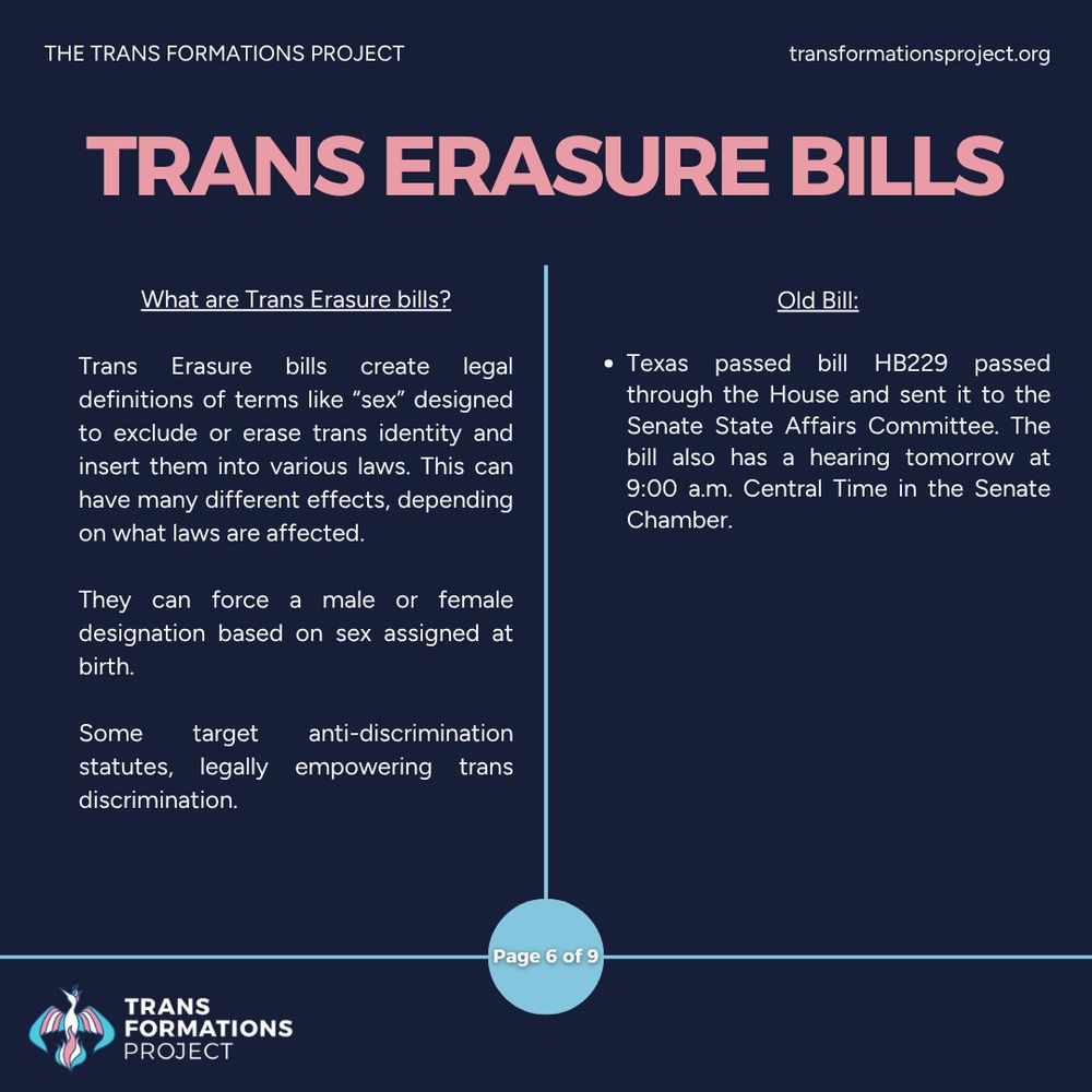 Trans Erasure bills create legal definitions of terms like “sex” designed to exclude or erase trans identity and insert them into various laws. This can have many different effects, depending on what laws are affected.

They can force a male or female designation based on sex assigned at birth.

Some target anti-discrimination statutes, legally empowering trans discrimination. 

Old Bill:

Texas passed bill HB229 passed through the House and sent it to the Senate State Affairs Committee. The bill also has a hearing tomorrow at 9:00 a.m. Central Time in the Senate Chamber.
