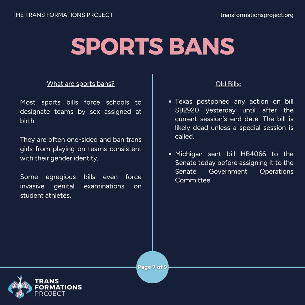 Most sports bills force schools to designate teams by sex assigned at birth. 

They are often one-sided and ban trans girls from playing on teams consistent with their gender identity.

Some egregious bills even force invasive genital examinations on student athletes.

Old Bills:

Texas postponed any action on bill SB2920 yesterday until after the current session’s end date. The bill is likely dead unless a special session is called.

Michigan sent bill HB4066 to the Senate today before assigning it to the Senate Government Operations Committee.
