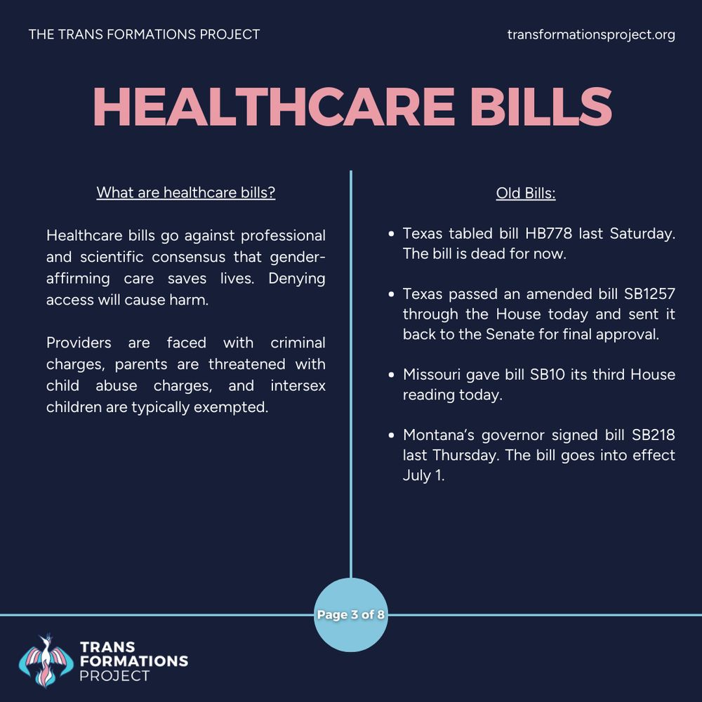 Healthcare bills go against professional and scientific consensus that gender-affirming care saves lives. Denying access will cause harm.

Providers are faced with criminal charges, parents are threatened with child abuse charges, and intersex children are typically exempted.

Old Bills:

Texas tabled bill HB778 last Saturday. The bill is dead for now.

Texas passed an amended bill SB1257 through the House today and sent it back to the Senate for final approval.

Missouri gave bill SB10 its third House reading today.

Montana’s governor signed bill SB218 last Thursday. The bill goes into effect July 1.
