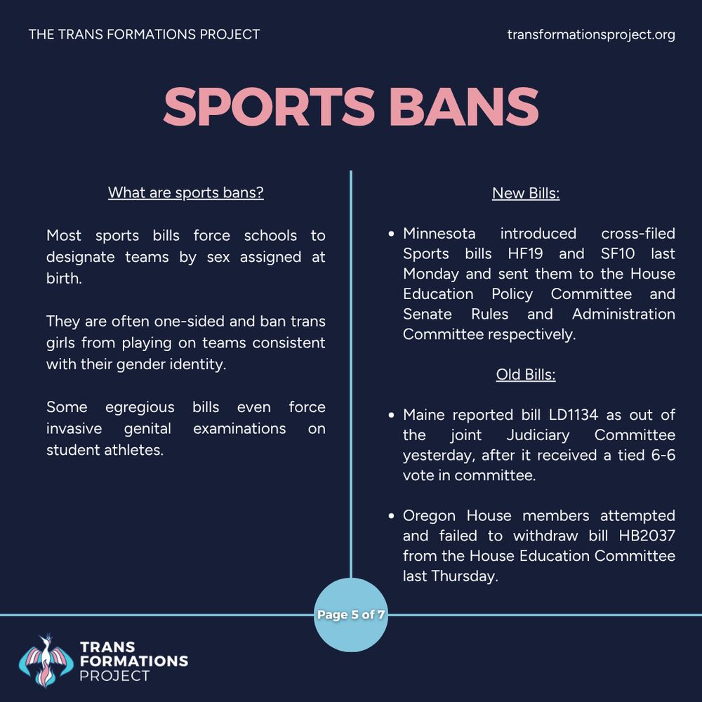 Most sports bills force schools to designate teams by sex assigned at birth. 

They are often one-sided and ban trans girls from playing on teams consistent with their gender identity.

Some egregious bills even force invasive genital examinations on student athletes.

New Bills:

Minnesota introduced cross-filed Sports bills HF19 and SF10 last Monday and sent them to the House Education Policy Committee and Senate Rules and Administration Committee respectively.

Old Bills:

Maine reported bill LD1134 as out of the joint Judiciary Committee yesterday, after it received a tied 6-6 vote in committee.

Oregon House members attempted and failed to withdraw bill HB2037 from the House Education Committee last Thursday.
