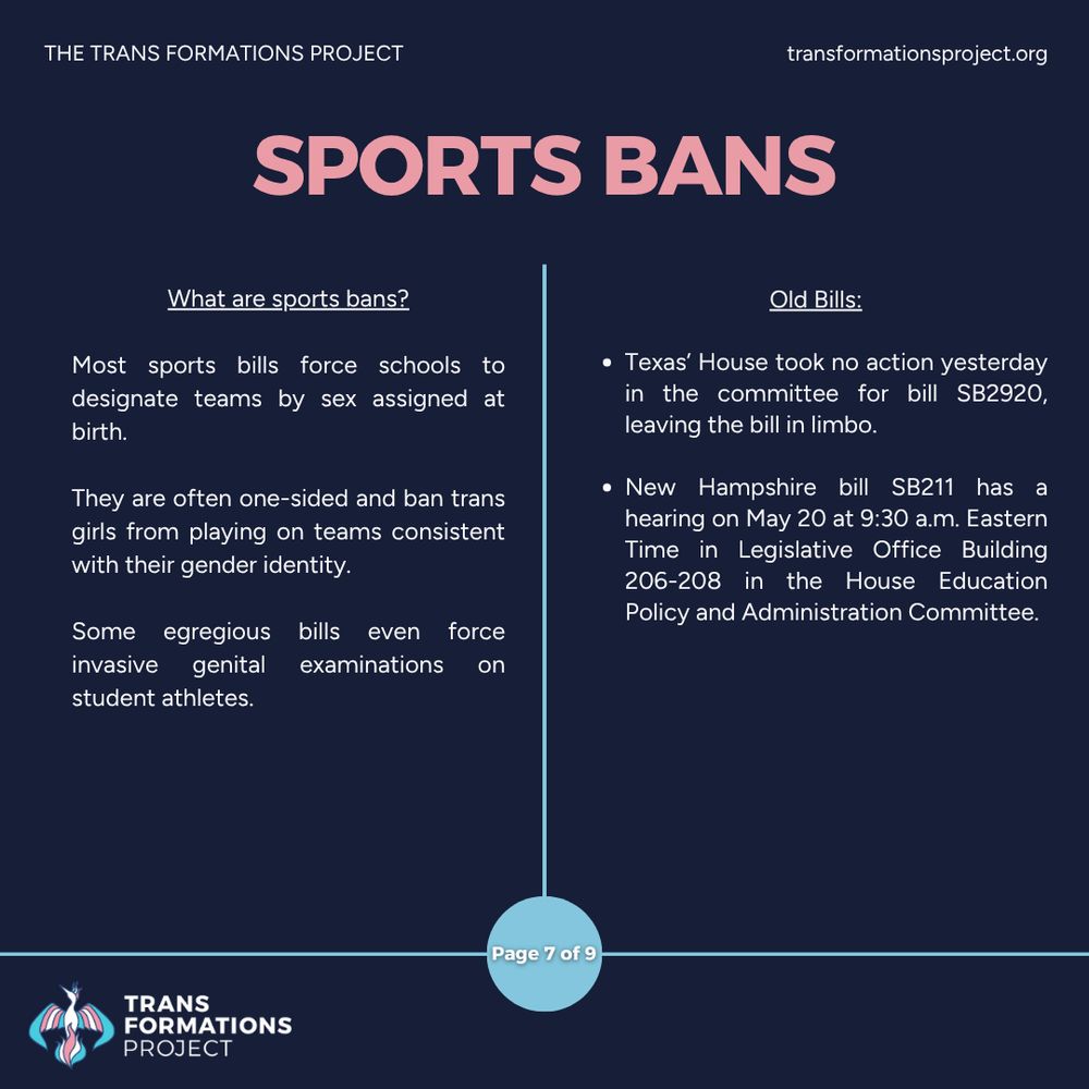Most sports bills force schools to designate teams by sex assigned at birth. 

They are often one-sided and ban trans girls from playing on teams consistent with their gender identity.

Some egregious bills even force invasive genital examinations on student athletes.

Old Bills:

Texas’ House took no action yesterday in the committee for bill SB2920, leaving the bill in limbo.

New Hampshire bill SB211 has a hearing on May 20 at 9:30 a.m. Eastern Time in Legislative Office Building 206-208 in the House Education Policy and Administration Committee.
