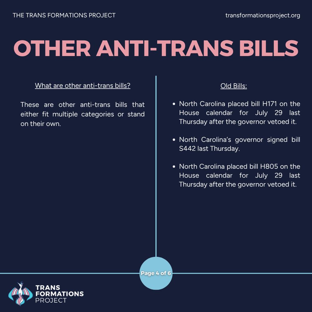 These are other anti-trans bills that either fit multiple categories or stand on their own.

Old Bills:

North Carolina placed bill H171 on the House calendar for July 29 last Thursday after the governor vetoed it.

North Carolina’s governor signed bill S442 last Thursday.

North Carolina placed bill H805 on the House calendar for July 29 last Thursday after the governor vetoed it.
