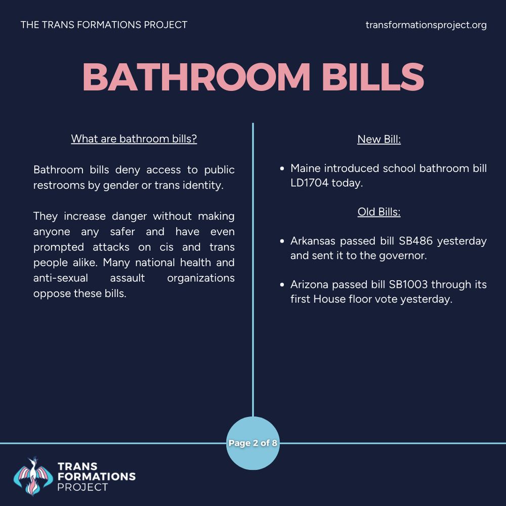 Bathroom bills deny access to public restrooms by gender or trans identity. 

They increase danger without making anyone any safer and have even prompted attacks on cis and trans people alike. Many national health and anti-sexual assault organizations oppose these bills.

New Bill:

Maine introduced a school bathroom bill LD1704 today.

Old Bills:

Arkansas passed bill SB486 yesterday and sent it to the governor.

Arizona passed bill SB1003 through its first House floor vote yesterday.
