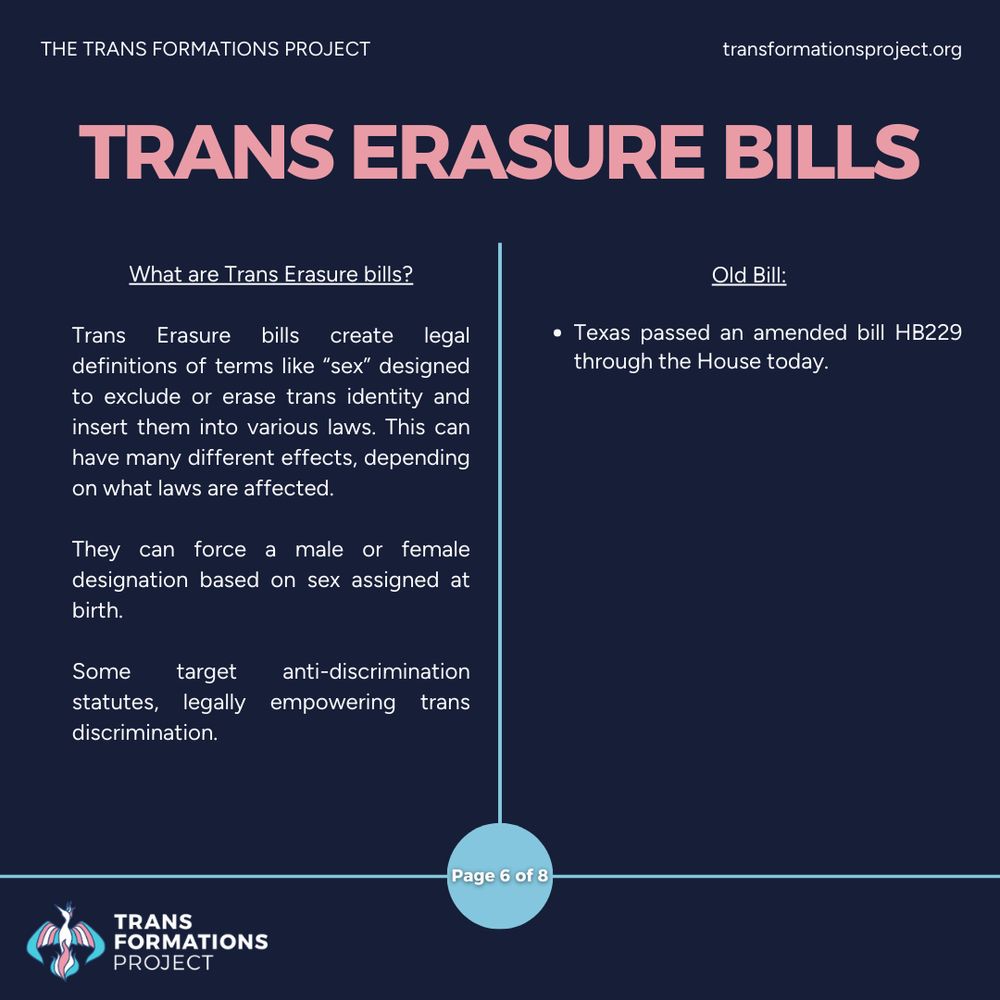 Trans Erasure bills create legal definitions of terms like “sex” designed to exclude or erase trans identity and insert them into various laws. This can have many different effects, depending on what laws are affected.

They can force a male or female designation based on sex assigned at birth.

Some target anti-discrimination statutes, legally empowering trans discrimination. 

Old Bill:

Texas passed an amended bill HB229 through the House today.


