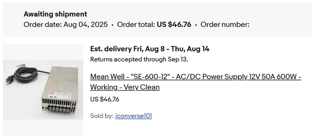 eBay order summary for AC to DC rectifier.

Awaiting shipment
Order date: Aug 04, 2025 • Order total: US $46.76 • Order number :[Redacted]
Est. delivery Fri, Aug 8 - Thu, Aug 14
Returns accepted through Sep 13.
Mean Well - "SE-600-12" - AC/DC Power Supply 12V 50A 600W - Working - Very Clean
US $46.76
Sold by: jconverse101