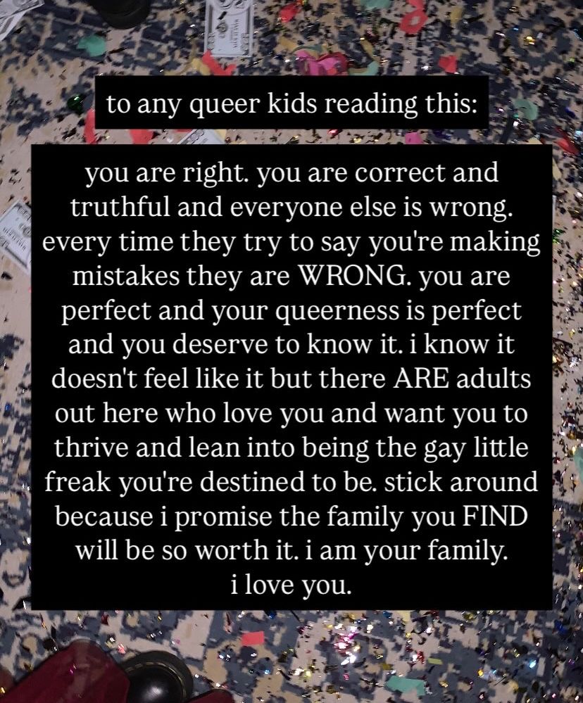 to any queer kids reading this:

you are right. you are correct and truthful and everyone else is WRONG. you are perfect and your queerness is perfect and you deserve to know it. i know it doesn't feel like it but there ARE adults out here who love you and want you to thrive and lean into being the gay little freak you're destined to be. stick around because i promise the family you FIND will be so worth it. i am your family. i love you.